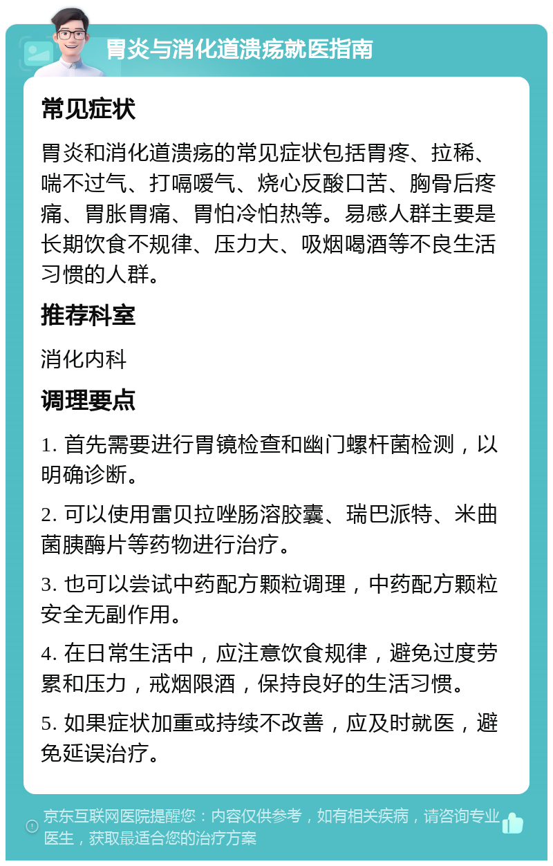 胃炎与消化道溃疡就医指南 常见症状 胃炎和消化道溃疡的常见症状包括胃疼、拉稀、喘不过气、打嗝嗳气、烧心反酸口苦、胸骨后疼痛、胃胀胃痛、胃怕冷怕热等。易感人群主要是长期饮食不规律、压力大、吸烟喝酒等不良生活习惯的人群。 推荐科室 消化内科 调理要点 1. 首先需要进行胃镜检查和幽门螺杆菌检测，以明确诊断。 2. 可以使用雷贝拉唑肠溶胶囊、瑞巴派特、米曲菌胰酶片等药物进行治疗。 3. 也可以尝试中药配方颗粒调理，中药配方颗粒安全无副作用。 4. 在日常生活中，应注意饮食规律，避免过度劳累和压力，戒烟限酒，保持良好的生活习惯。 5. 如果症状加重或持续不改善，应及时就医，避免延误治疗。