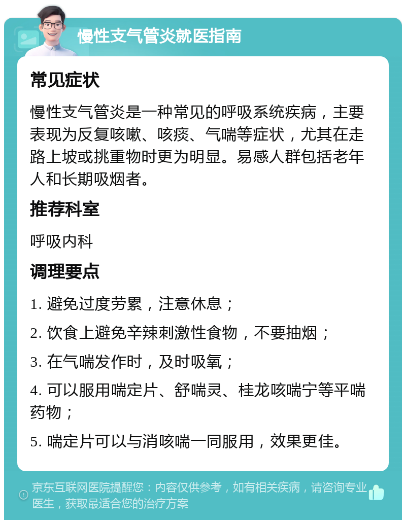 慢性支气管炎就医指南 常见症状 慢性支气管炎是一种常见的呼吸系统疾病，主要表现为反复咳嗽、咳痰、气喘等症状，尤其在走路上坡或挑重物时更为明显。易感人群包括老年人和长期吸烟者。 推荐科室 呼吸内科 调理要点 1. 避免过度劳累，注意休息； 2. 饮食上避免辛辣刺激性食物，不要抽烟； 3. 在气喘发作时，及时吸氧； 4. 可以服用喘定片、舒喘灵、桂龙咳喘宁等平喘药物； 5. 喘定片可以与消咳喘一同服用，效果更佳。