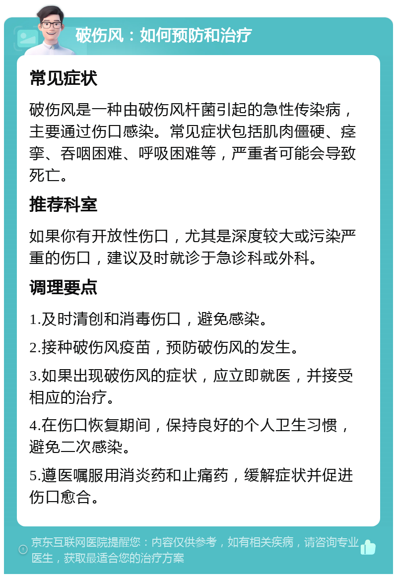 破伤风：如何预防和治疗 常见症状 破伤风是一种由破伤风杆菌引起的急性传染病，主要通过伤口感染。常见症状包括肌肉僵硬、痉挛、吞咽困难、呼吸困难等，严重者可能会导致死亡。 推荐科室 如果你有开放性伤口，尤其是深度较大或污染严重的伤口，建议及时就诊于急诊科或外科。 调理要点 1.及时清创和消毒伤口，避免感染。 2.接种破伤风疫苗，预防破伤风的发生。 3.如果出现破伤风的症状，应立即就医，并接受相应的治疗。 4.在伤口恢复期间，保持良好的个人卫生习惯，避免二次感染。 5.遵医嘱服用消炎药和止痛药，缓解症状并促进伤口愈合。