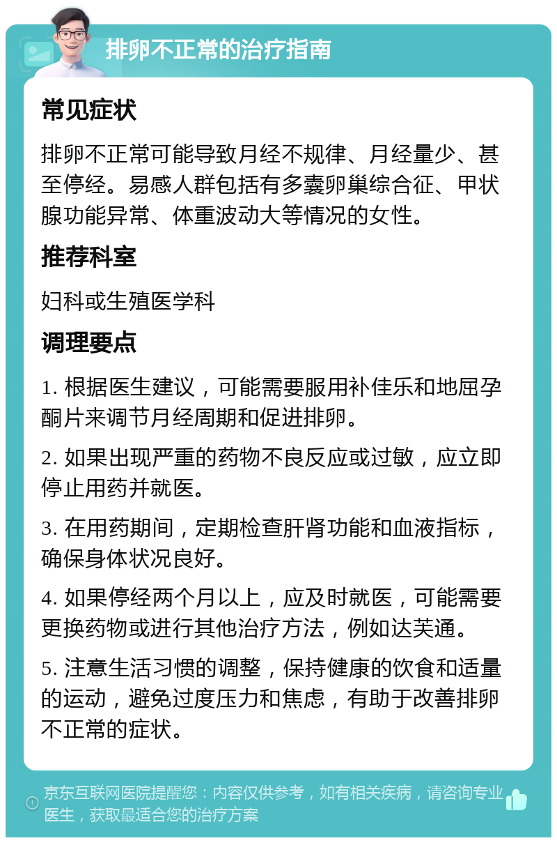 排卵不正常的治疗指南 常见症状 排卵不正常可能导致月经不规律、月经量少、甚至停经。易感人群包括有多囊卵巢综合征、甲状腺功能异常、体重波动大等情况的女性。 推荐科室 妇科或生殖医学科 调理要点 1. 根据医生建议，可能需要服用补佳乐和地屈孕酮片来调节月经周期和促进排卵。 2. 如果出现严重的药物不良反应或过敏，应立即停止用药并就医。 3. 在用药期间，定期检查肝肾功能和血液指标，确保身体状况良好。 4. 如果停经两个月以上，应及时就医，可能需要更换药物或进行其他治疗方法，例如达芙通。 5. 注意生活习惯的调整，保持健康的饮食和适量的运动，避免过度压力和焦虑，有助于改善排卵不正常的症状。