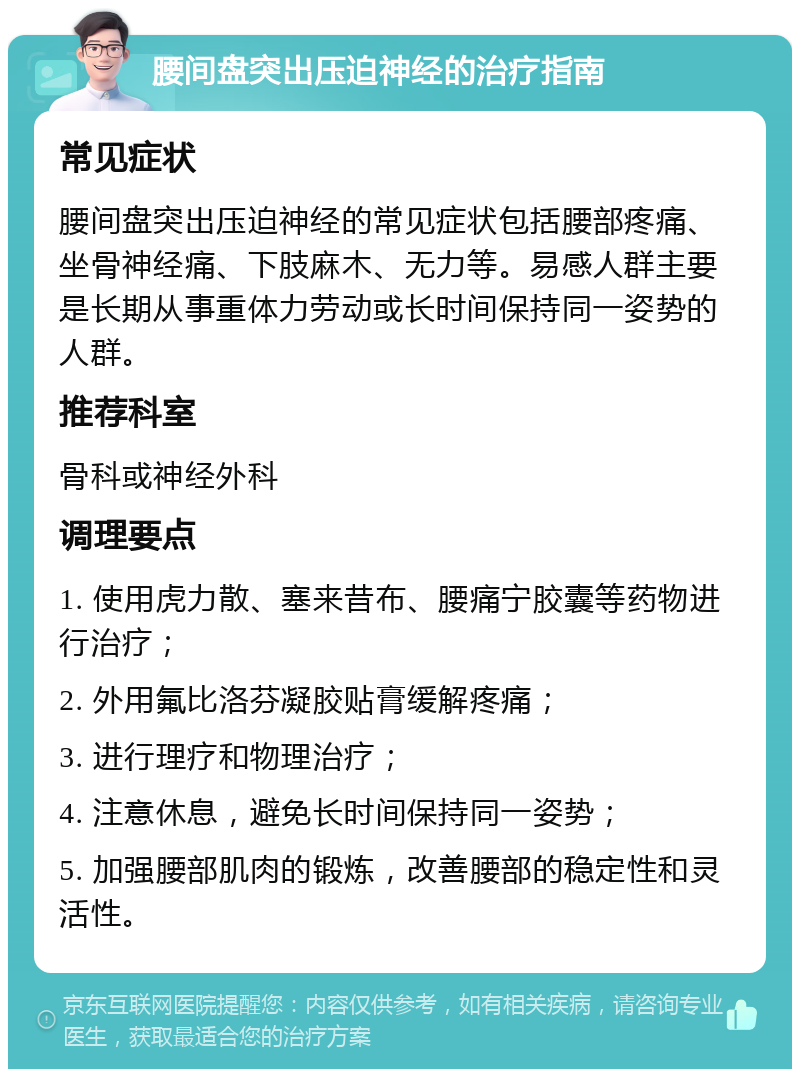 腰间盘突出压迫神经的治疗指南 常见症状 腰间盘突出压迫神经的常见症状包括腰部疼痛、坐骨神经痛、下肢麻木、无力等。易感人群主要是长期从事重体力劳动或长时间保持同一姿势的人群。 推荐科室 骨科或神经外科 调理要点 1. 使用虎力散、塞来昔布、腰痛宁胶囊等药物进行治疗； 2. 外用氟比洛芬凝胶贴膏缓解疼痛； 3. 进行理疗和物理治疗； 4. 注意休息，避免长时间保持同一姿势； 5. 加强腰部肌肉的锻炼，改善腰部的稳定性和灵活性。