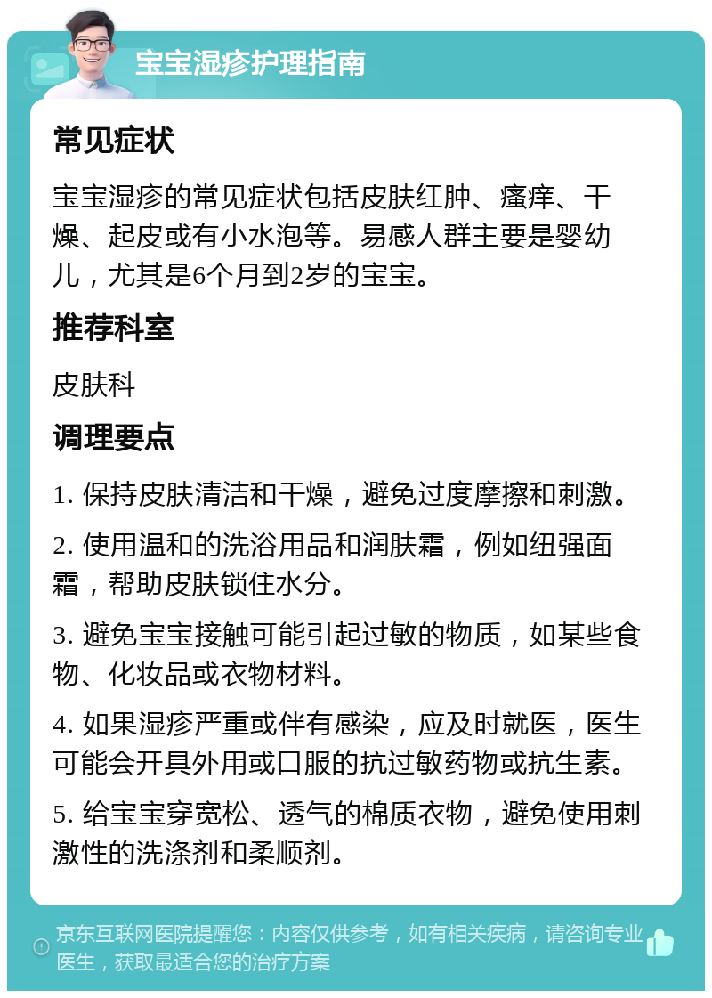 宝宝湿疹护理指南 常见症状 宝宝湿疹的常见症状包括皮肤红肿、瘙痒、干燥、起皮或有小水泡等。易感人群主要是婴幼儿，尤其是6个月到2岁的宝宝。 推荐科室 皮肤科 调理要点 1. 保持皮肤清洁和干燥，避免过度摩擦和刺激。 2. 使用温和的洗浴用品和润肤霜，例如纽强面霜，帮助皮肤锁住水分。 3. 避免宝宝接触可能引起过敏的物质，如某些食物、化妆品或衣物材料。 4. 如果湿疹严重或伴有感染，应及时就医，医生可能会开具外用或口服的抗过敏药物或抗生素。 5. 给宝宝穿宽松、透气的棉质衣物，避免使用刺激性的洗涤剂和柔顺剂。