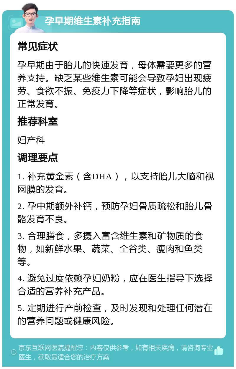 孕早期维生素补充指南 常见症状 孕早期由于胎儿的快速发育，母体需要更多的营养支持。缺乏某些维生素可能会导致孕妇出现疲劳、食欲不振、免疫力下降等症状，影响胎儿的正常发育。 推荐科室 妇产科 调理要点 1. 补充黄金素（含DHA），以支持胎儿大脑和视网膜的发育。 2. 孕中期额外补钙，预防孕妇骨质疏松和胎儿骨骼发育不良。 3. 合理膳食，多摄入富含维生素和矿物质的食物，如新鲜水果、蔬菜、全谷类、瘦肉和鱼类等。 4. 避免过度依赖孕妇奶粉，应在医生指导下选择合适的营养补充产品。 5. 定期进行产前检查，及时发现和处理任何潜在的营养问题或健康风险。