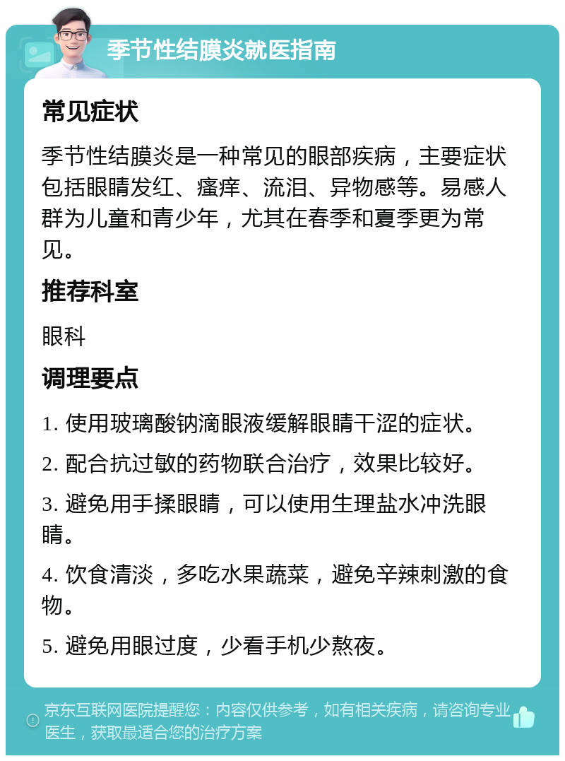 季节性结膜炎就医指南 常见症状 季节性结膜炎是一种常见的眼部疾病，主要症状包括眼睛发红、瘙痒、流泪、异物感等。易感人群为儿童和青少年，尤其在春季和夏季更为常见。 推荐科室 眼科 调理要点 1. 使用玻璃酸钠滴眼液缓解眼睛干涩的症状。 2. 配合抗过敏的药物联合治疗，效果比较好。 3. 避免用手揉眼睛，可以使用生理盐水冲洗眼睛。 4. 饮食清淡，多吃水果蔬菜，避免辛辣刺激的食物。 5. 避免用眼过度，少看手机少熬夜。