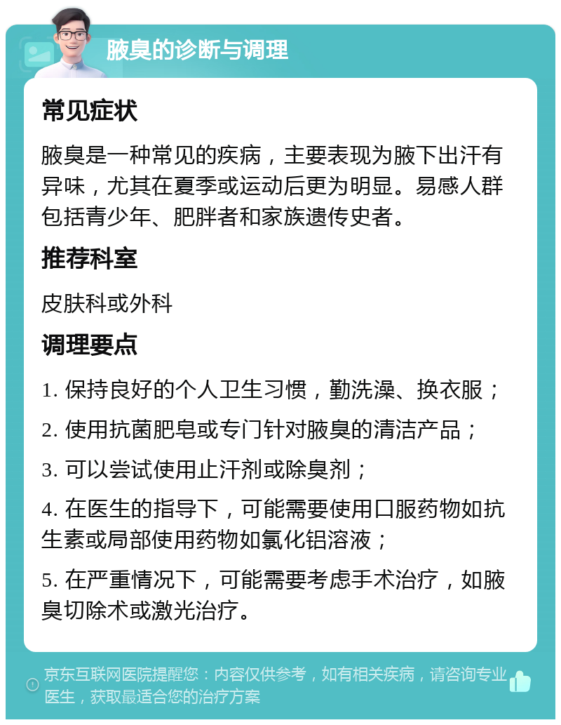 腋臭的诊断与调理 常见症状 腋臭是一种常见的疾病，主要表现为腋下出汗有异味，尤其在夏季或运动后更为明显。易感人群包括青少年、肥胖者和家族遗传史者。 推荐科室 皮肤科或外科 调理要点 1. 保持良好的个人卫生习惯，勤洗澡、换衣服； 2. 使用抗菌肥皂或专门针对腋臭的清洁产品； 3. 可以尝试使用止汗剂或除臭剂； 4. 在医生的指导下，可能需要使用口服药物如抗生素或局部使用药物如氯化铝溶液； 5. 在严重情况下，可能需要考虑手术治疗，如腋臭切除术或激光治疗。