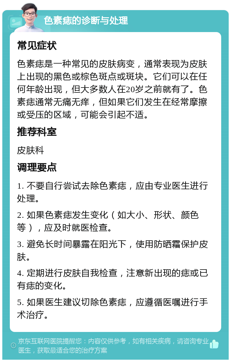 色素痣的诊断与处理 常见症状 色素痣是一种常见的皮肤病变，通常表现为皮肤上出现的黑色或棕色斑点或斑块。它们可以在任何年龄出现，但大多数人在20岁之前就有了。色素痣通常无痛无痒，但如果它们发生在经常摩擦或受压的区域，可能会引起不适。 推荐科室 皮肤科 调理要点 1. 不要自行尝试去除色素痣，应由专业医生进行处理。 2. 如果色素痣发生变化（如大小、形状、颜色等），应及时就医检查。 3. 避免长时间暴露在阳光下，使用防晒霜保护皮肤。 4. 定期进行皮肤自我检查，注意新出现的痣或已有痣的变化。 5. 如果医生建议切除色素痣，应遵循医嘱进行手术治疗。