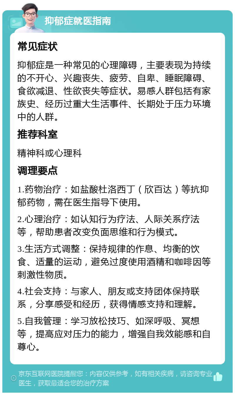 抑郁症就医指南 常见症状 抑郁症是一种常见的心理障碍，主要表现为持续的不开心、兴趣丧失、疲劳、自卑、睡眠障碍、食欲减退、性欲丧失等症状。易感人群包括有家族史、经历过重大生活事件、长期处于压力环境中的人群。 推荐科室 精神科或心理科 调理要点 1.药物治疗：如盐酸杜洛西丁（欣百达）等抗抑郁药物，需在医生指导下使用。 2.心理治疗：如认知行为疗法、人际关系疗法等，帮助患者改变负面思维和行为模式。 3.生活方式调整：保持规律的作息、均衡的饮食、适量的运动，避免过度使用酒精和咖啡因等刺激性物质。 4.社会支持：与家人、朋友或支持团体保持联系，分享感受和经历，获得情感支持和理解。 5.自我管理：学习放松技巧、如深呼吸、冥想等，提高应对压力的能力，增强自我效能感和自尊心。