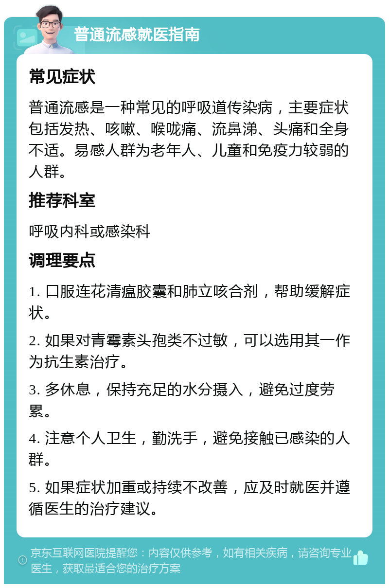 普通流感就医指南 常见症状 普通流感是一种常见的呼吸道传染病，主要症状包括发热、咳嗽、喉咙痛、流鼻涕、头痛和全身不适。易感人群为老年人、儿童和免疫力较弱的人群。 推荐科室 呼吸内科或感染科 调理要点 1. 口服连花清瘟胶囊和肺立咳合剂，帮助缓解症状。 2. 如果对青霉素头孢类不过敏，可以选用其一作为抗生素治疗。 3. 多休息，保持充足的水分摄入，避免过度劳累。 4. 注意个人卫生，勤洗手，避免接触已感染的人群。 5. 如果症状加重或持续不改善，应及时就医并遵循医生的治疗建议。