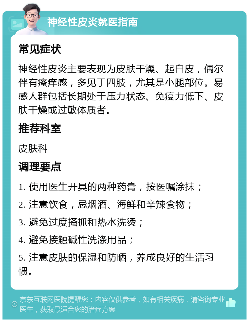 神经性皮炎就医指南 常见症状 神经性皮炎主要表现为皮肤干燥、起白皮，偶尔伴有瘙痒感，多见于四肢，尤其是小腿部位。易感人群包括长期处于压力状态、免疫力低下、皮肤干燥或过敏体质者。 推荐科室 皮肤科 调理要点 1. 使用医生开具的两种药膏，按医嘱涂抹； 2. 注意饮食，忌烟酒、海鲜和辛辣食物； 3. 避免过度搔抓和热水洗烫； 4. 避免接触碱性洗涤用品； 5. 注意皮肤的保湿和防晒，养成良好的生活习惯。