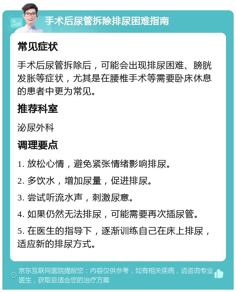 手术后尿管拆除排尿困难指南 常见症状 手术后尿管拆除后，可能会出现排尿困难、膀胱发胀等症状，尤其是在腰椎手术等需要卧床休息的患者中更为常见。 推荐科室 泌尿外科 调理要点 1. 放松心情，避免紧张情绪影响排尿。 2. 多饮水，增加尿量，促进排尿。 3. 尝试听流水声，刺激尿意。 4. 如果仍然无法排尿，可能需要再次插尿管。 5. 在医生的指导下，逐渐训练自己在床上排尿，适应新的排尿方式。