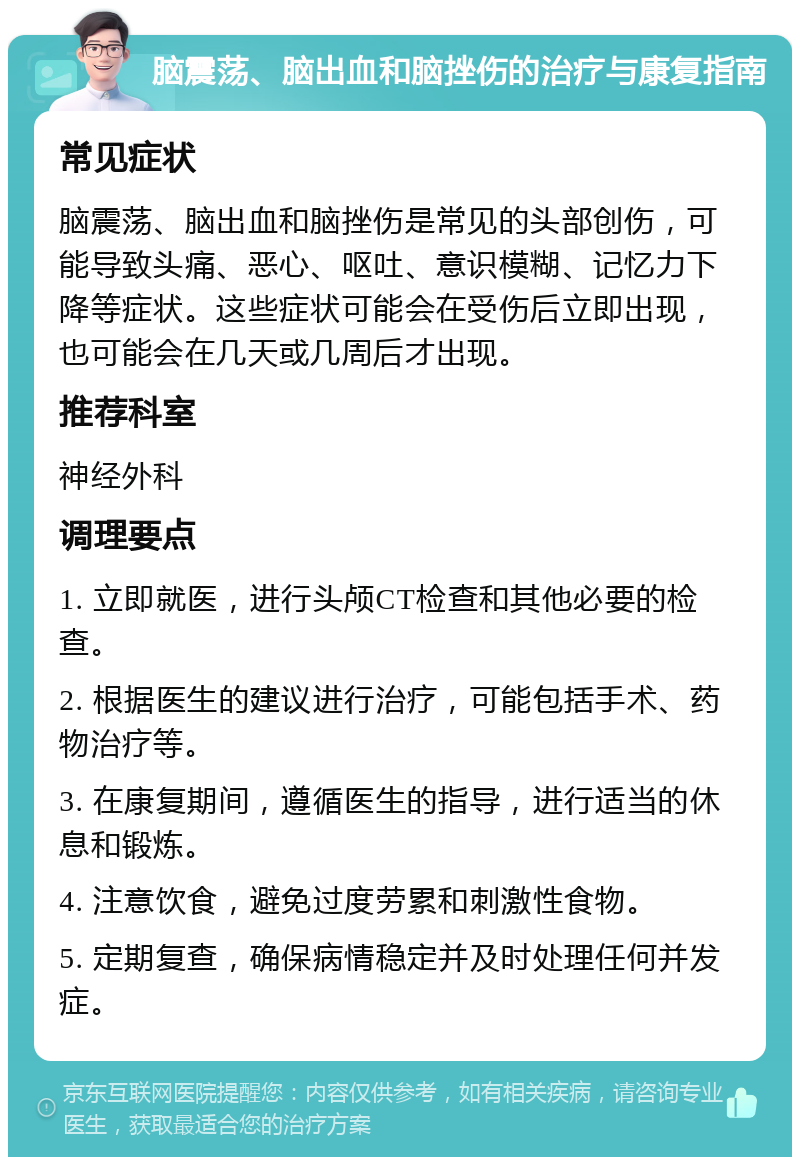 脑震荡、脑出血和脑挫伤的治疗与康复指南 常见症状 脑震荡、脑出血和脑挫伤是常见的头部创伤，可能导致头痛、恶心、呕吐、意识模糊、记忆力下降等症状。这些症状可能会在受伤后立即出现，也可能会在几天或几周后才出现。 推荐科室 神经外科 调理要点 1. 立即就医，进行头颅CT检查和其他必要的检查。 2. 根据医生的建议进行治疗，可能包括手术、药物治疗等。 3. 在康复期间，遵循医生的指导，进行适当的休息和锻炼。 4. 注意饮食，避免过度劳累和刺激性食物。 5. 定期复查，确保病情稳定并及时处理任何并发症。