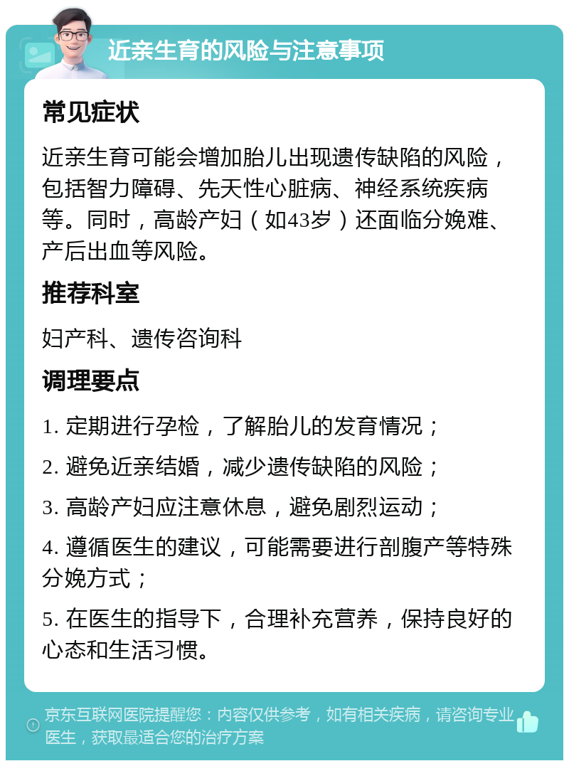 近亲生育的风险与注意事项 常见症状 近亲生育可能会增加胎儿出现遗传缺陷的风险，包括智力障碍、先天性心脏病、神经系统疾病等。同时，高龄产妇（如43岁）还面临分娩难、产后出血等风险。 推荐科室 妇产科、遗传咨询科 调理要点 1. 定期进行孕检，了解胎儿的发育情况； 2. 避免近亲结婚，减少遗传缺陷的风险； 3. 高龄产妇应注意休息，避免剧烈运动； 4. 遵循医生的建议，可能需要进行剖腹产等特殊分娩方式； 5. 在医生的指导下，合理补充营养，保持良好的心态和生活习惯。