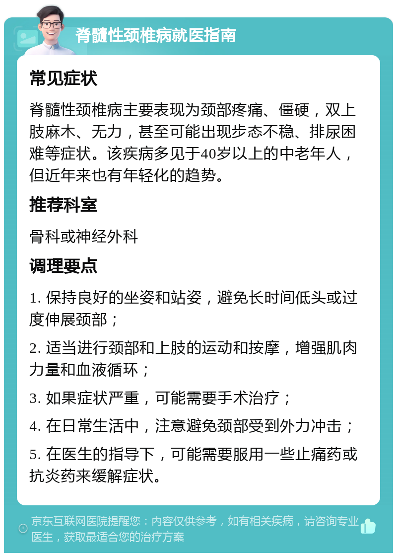 脊髓性颈椎病就医指南 常见症状 脊髓性颈椎病主要表现为颈部疼痛、僵硬，双上肢麻木、无力，甚至可能出现步态不稳、排尿困难等症状。该疾病多见于40岁以上的中老年人，但近年来也有年轻化的趋势。 推荐科室 骨科或神经外科 调理要点 1. 保持良好的坐姿和站姿，避免长时间低头或过度伸展颈部； 2. 适当进行颈部和上肢的运动和按摩，增强肌肉力量和血液循环； 3. 如果症状严重，可能需要手术治疗； 4. 在日常生活中，注意避免颈部受到外力冲击； 5. 在医生的指导下，可能需要服用一些止痛药或抗炎药来缓解症状。