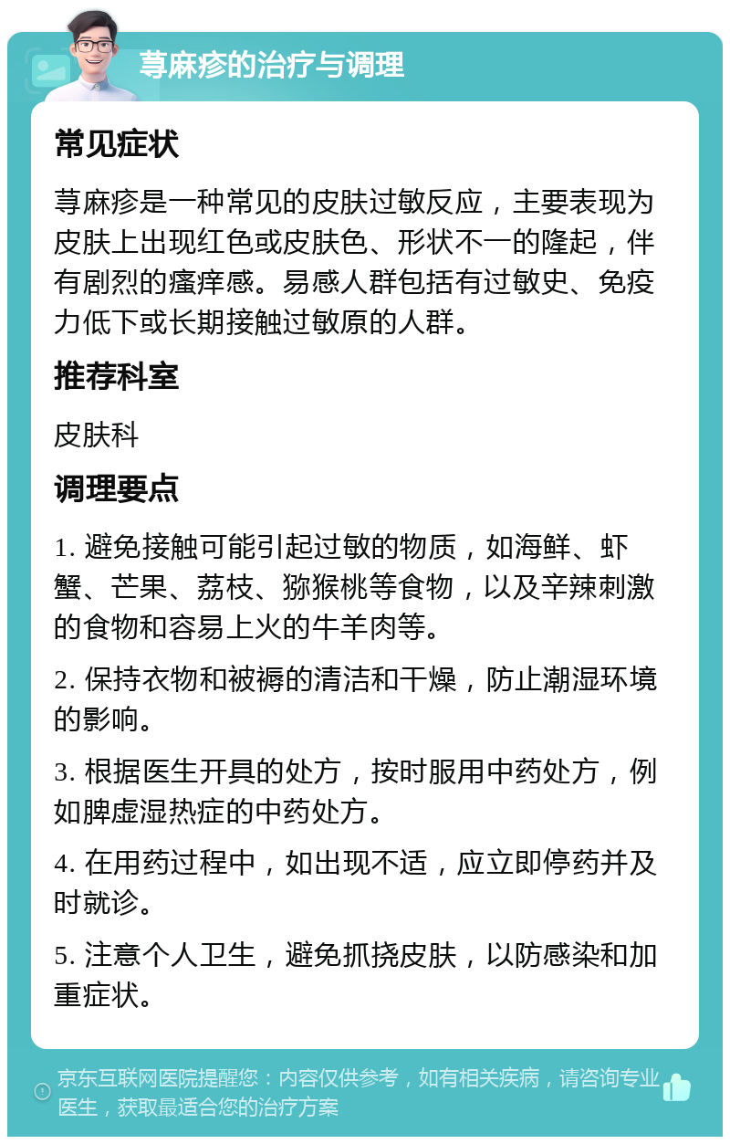 荨麻疹的治疗与调理 常见症状 荨麻疹是一种常见的皮肤过敏反应，主要表现为皮肤上出现红色或皮肤色、形状不一的隆起，伴有剧烈的瘙痒感。易感人群包括有过敏史、免疫力低下或长期接触过敏原的人群。 推荐科室 皮肤科 调理要点 1. 避免接触可能引起过敏的物质，如海鲜、虾蟹、芒果、荔枝、猕猴桃等食物，以及辛辣刺激的食物和容易上火的牛羊肉等。 2. 保持衣物和被褥的清洁和干燥，防止潮湿环境的影响。 3. 根据医生开具的处方，按时服用中药处方，例如脾虚湿热症的中药处方。 4. 在用药过程中，如出现不适，应立即停药并及时就诊。 5. 注意个人卫生，避免抓挠皮肤，以防感染和加重症状。