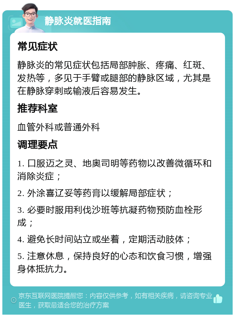 静脉炎就医指南 常见症状 静脉炎的常见症状包括局部肿胀、疼痛、红斑、发热等，多见于手臂或腿部的静脉区域，尤其是在静脉穿刺或输液后容易发生。 推荐科室 血管外科或普通外科 调理要点 1. 口服迈之灵、地奥司明等药物以改善微循环和消除炎症； 2. 外涂喜辽妥等药膏以缓解局部症状； 3. 必要时服用利伐沙班等抗凝药物预防血栓形成； 4. 避免长时间站立或坐着，定期活动肢体； 5. 注意休息，保持良好的心态和饮食习惯，增强身体抵抗力。