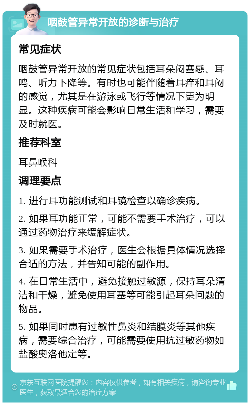 咽鼓管异常开放的诊断与治疗 常见症状 咽鼓管异常开放的常见症状包括耳朵闷塞感、耳鸣、听力下降等。有时也可能伴随着耳痒和耳闷的感觉，尤其是在游泳或飞行等情况下更为明显。这种疾病可能会影响日常生活和学习，需要及时就医。 推荐科室 耳鼻喉科 调理要点 1. 进行耳功能测试和耳镜检查以确诊疾病。 2. 如果耳功能正常，可能不需要手术治疗，可以通过药物治疗来缓解症状。 3. 如果需要手术治疗，医生会根据具体情况选择合适的方法，并告知可能的副作用。 4. 在日常生活中，避免接触过敏源，保持耳朵清洁和干燥，避免使用耳塞等可能引起耳朵问题的物品。 5. 如果同时患有过敏性鼻炎和结膜炎等其他疾病，需要综合治疗，可能需要使用抗过敏药物如盐酸奥洛他定等。