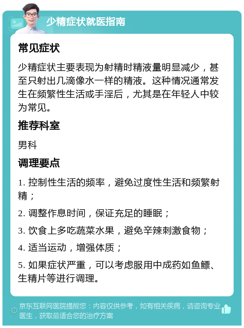 少精症状就医指南 常见症状 少精症状主要表现为射精时精液量明显减少，甚至只射出几滴像水一样的精液。这种情况通常发生在频繁性生活或手淫后，尤其是在年轻人中较为常见。 推荐科室 男科 调理要点 1. 控制性生活的频率，避免过度性生活和频繁射精； 2. 调整作息时间，保证充足的睡眠； 3. 饮食上多吃蔬菜水果，避免辛辣刺激食物； 4. 适当运动，增强体质； 5. 如果症状严重，可以考虑服用中成药如鱼鳔、生精片等进行调理。