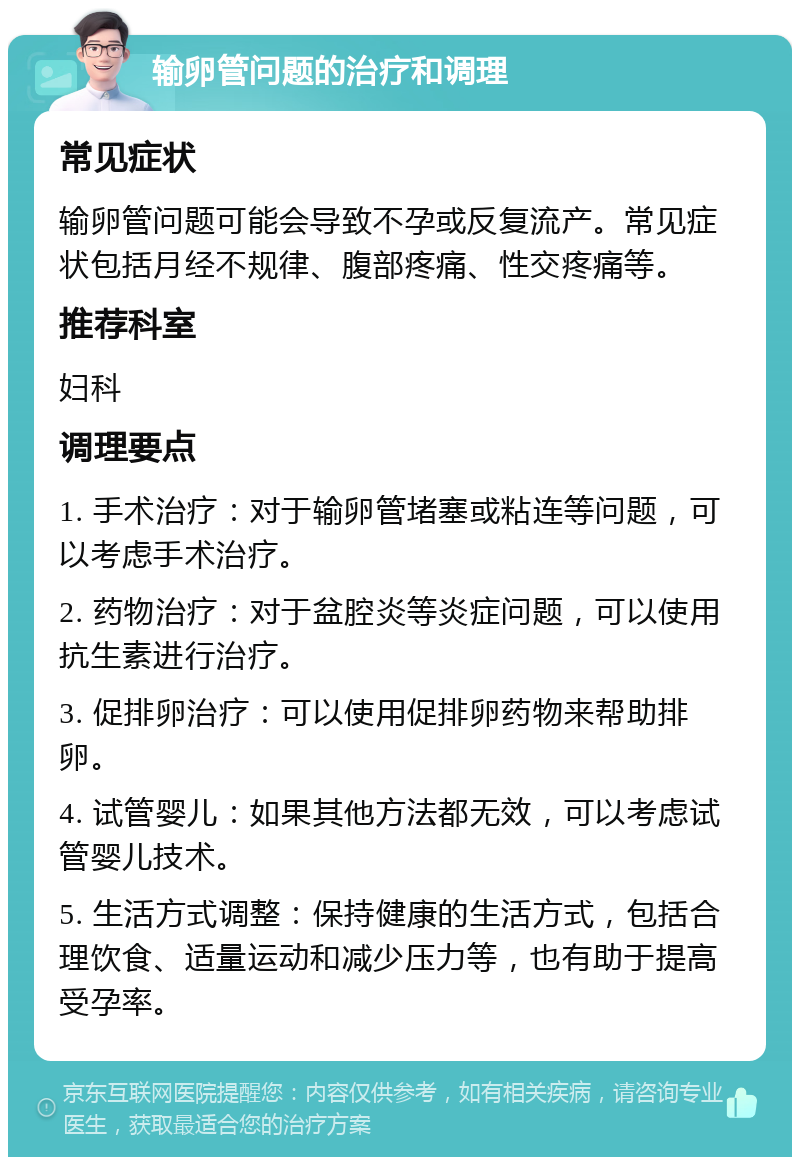 输卵管问题的治疗和调理 常见症状 输卵管问题可能会导致不孕或反复流产。常见症状包括月经不规律、腹部疼痛、性交疼痛等。 推荐科室 妇科 调理要点 1. 手术治疗：对于输卵管堵塞或粘连等问题，可以考虑手术治疗。 2. 药物治疗：对于盆腔炎等炎症问题，可以使用抗生素进行治疗。 3. 促排卵治疗：可以使用促排卵药物来帮助排卵。 4. 试管婴儿：如果其他方法都无效，可以考虑试管婴儿技术。 5. 生活方式调整：保持健康的生活方式，包括合理饮食、适量运动和减少压力等，也有助于提高受孕率。