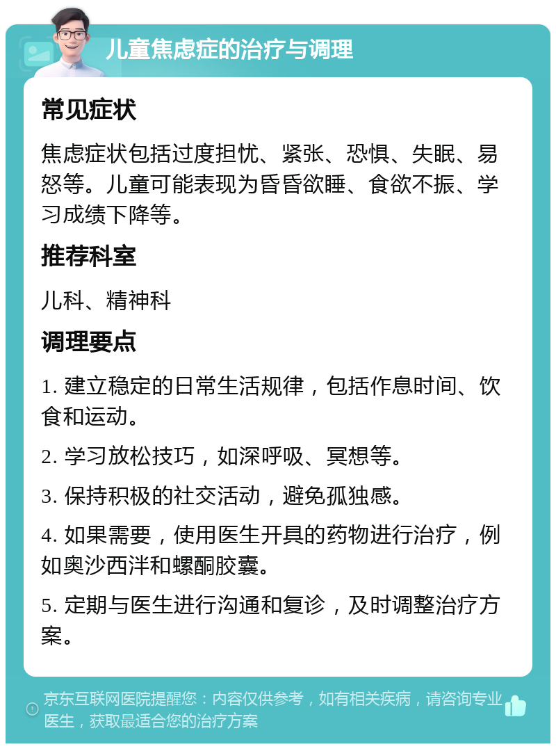 儿童焦虑症的治疗与调理 常见症状 焦虑症状包括过度担忧、紧张、恐惧、失眠、易怒等。儿童可能表现为昏昏欲睡、食欲不振、学习成绩下降等。 推荐科室 儿科、精神科 调理要点 1. 建立稳定的日常生活规律，包括作息时间、饮食和运动。 2. 学习放松技巧，如深呼吸、冥想等。 3. 保持积极的社交活动，避免孤独感。 4. 如果需要，使用医生开具的药物进行治疗，例如奥沙西泮和螺酮胶囊。 5. 定期与医生进行沟通和复诊，及时调整治疗方案。