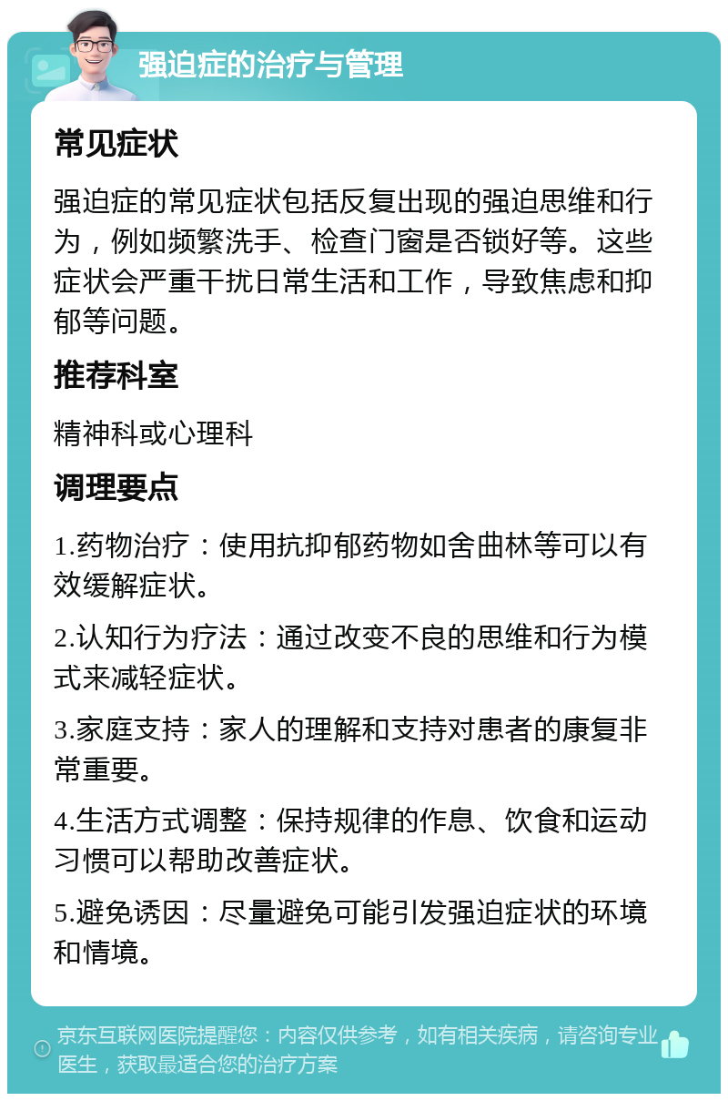 强迫症的治疗与管理 常见症状 强迫症的常见症状包括反复出现的强迫思维和行为，例如频繁洗手、检查门窗是否锁好等。这些症状会严重干扰日常生活和工作，导致焦虑和抑郁等问题。 推荐科室 精神科或心理科 调理要点 1.药物治疗：使用抗抑郁药物如舍曲林等可以有效缓解症状。 2.认知行为疗法：通过改变不良的思维和行为模式来减轻症状。 3.家庭支持：家人的理解和支持对患者的康复非常重要。 4.生活方式调整：保持规律的作息、饮食和运动习惯可以帮助改善症状。 5.避免诱因：尽量避免可能引发强迫症状的环境和情境。