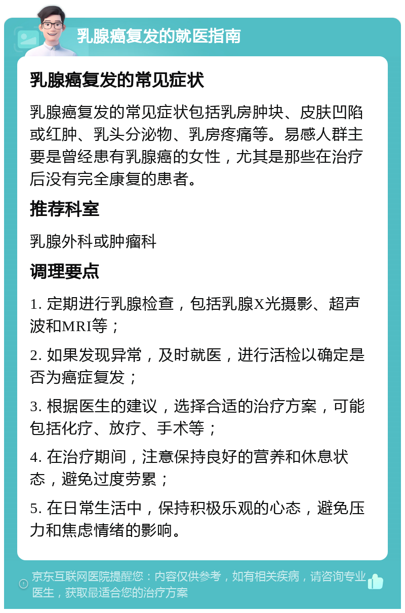 乳腺癌复发的就医指南 乳腺癌复发的常见症状 乳腺癌复发的常见症状包括乳房肿块、皮肤凹陷或红肿、乳头分泌物、乳房疼痛等。易感人群主要是曾经患有乳腺癌的女性，尤其是那些在治疗后没有完全康复的患者。 推荐科室 乳腺外科或肿瘤科 调理要点 1. 定期进行乳腺检查，包括乳腺X光摄影、超声波和MRI等； 2. 如果发现异常，及时就医，进行活检以确定是否为癌症复发； 3. 根据医生的建议，选择合适的治疗方案，可能包括化疗、放疗、手术等； 4. 在治疗期间，注意保持良好的营养和休息状态，避免过度劳累； 5. 在日常生活中，保持积极乐观的心态，避免压力和焦虑情绪的影响。