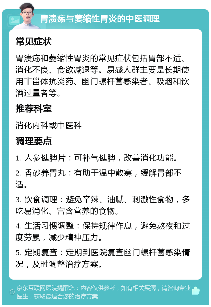 胃溃疡与萎缩性胃炎的中医调理 常见症状 胃溃疡和萎缩性胃炎的常见症状包括胃部不适、消化不良、食欲减退等。易感人群主要是长期使用非甾体抗炎药、幽门螺杆菌感染者、吸烟和饮酒过量者等。 推荐科室 消化内科或中医科 调理要点 1. 人参健脾片：可补气健脾，改善消化功能。 2. 香砂养胃丸：有助于温中散寒，缓解胃部不适。 3. 饮食调理：避免辛辣、油腻、刺激性食物，多吃易消化、富含营养的食物。 4. 生活习惯调整：保持规律作息，避免熬夜和过度劳累，减少精神压力。 5. 定期复查：定期到医院复查幽门螺杆菌感染情况，及时调整治疗方案。