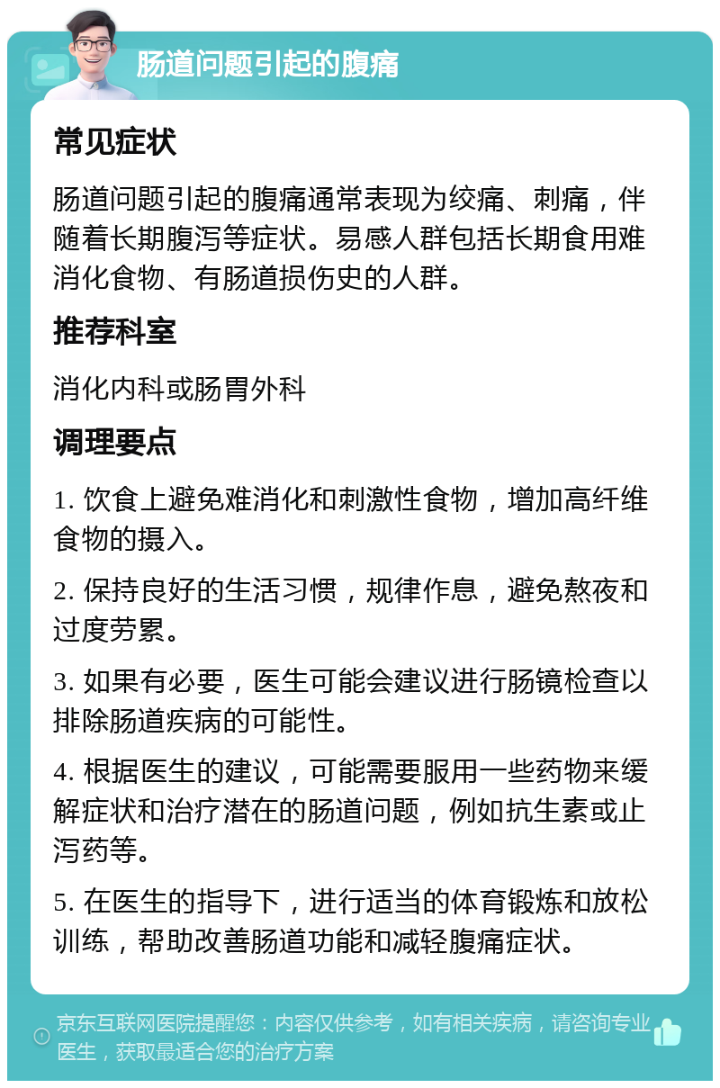 肠道问题引起的腹痛 常见症状 肠道问题引起的腹痛通常表现为绞痛、刺痛，伴随着长期腹泻等症状。易感人群包括长期食用难消化食物、有肠道损伤史的人群。 推荐科室 消化内科或肠胃外科 调理要点 1. 饮食上避免难消化和刺激性食物，增加高纤维食物的摄入。 2. 保持良好的生活习惯，规律作息，避免熬夜和过度劳累。 3. 如果有必要，医生可能会建议进行肠镜检查以排除肠道疾病的可能性。 4. 根据医生的建议，可能需要服用一些药物来缓解症状和治疗潜在的肠道问题，例如抗生素或止泻药等。 5. 在医生的指导下，进行适当的体育锻炼和放松训练，帮助改善肠道功能和减轻腹痛症状。