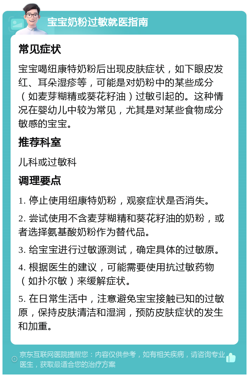 宝宝奶粉过敏就医指南 常见症状 宝宝喝纽康特奶粉后出现皮肤症状，如下眼皮发红、耳朵湿疹等，可能是对奶粉中的某些成分（如麦芽糊精或葵花籽油）过敏引起的。这种情况在婴幼儿中较为常见，尤其是对某些食物成分敏感的宝宝。 推荐科室 儿科或过敏科 调理要点 1. 停止使用纽康特奶粉，观察症状是否消失。 2. 尝试使用不含麦芽糊精和葵花籽油的奶粉，或者选择氨基酸奶粉作为替代品。 3. 给宝宝进行过敏源测试，确定具体的过敏原。 4. 根据医生的建议，可能需要使用抗过敏药物（如扑尔敏）来缓解症状。 5. 在日常生活中，注意避免宝宝接触已知的过敏原，保持皮肤清洁和湿润，预防皮肤症状的发生和加重。