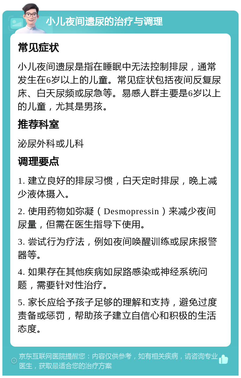 小儿夜间遗尿的治疗与调理 常见症状 小儿夜间遗尿是指在睡眠中无法控制排尿，通常发生在6岁以上的儿童。常见症状包括夜间反复尿床、白天尿频或尿急等。易感人群主要是6岁以上的儿童，尤其是男孩。 推荐科室 泌尿外科或儿科 调理要点 1. 建立良好的排尿习惯，白天定时排尿，晚上减少液体摄入。 2. 使用药物如弥凝（Desmopressin）来减少夜间尿量，但需在医生指导下使用。 3. 尝试行为疗法，例如夜间唤醒训练或尿床报警器等。 4. 如果存在其他疾病如尿路感染或神经系统问题，需要针对性治疗。 5. 家长应给予孩子足够的理解和支持，避免过度责备或惩罚，帮助孩子建立自信心和积极的生活态度。