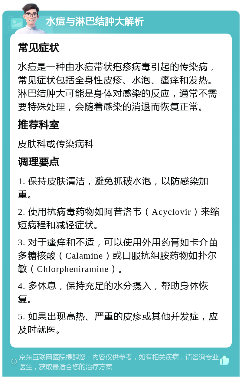 水痘与淋巴结肿大解析 常见症状 水痘是一种由水痘带状疱疹病毒引起的传染病，常见症状包括全身性皮疹、水泡、瘙痒和发热。淋巴结肿大可能是身体对感染的反应，通常不需要特殊处理，会随着感染的消退而恢复正常。 推荐科室 皮肤科或传染病科 调理要点 1. 保持皮肤清洁，避免抓破水泡，以防感染加重。 2. 使用抗病毒药物如阿昔洛韦（Acyclovir）来缩短病程和减轻症状。 3. 对于瘙痒和不适，可以使用外用药膏如卡介苗多糖核酸（Calamine）或口服抗组胺药物如扑尔敏（Chlorpheniramine）。 4. 多休息，保持充足的水分摄入，帮助身体恢复。 5. 如果出现高热、严重的皮疹或其他并发症，应及时就医。