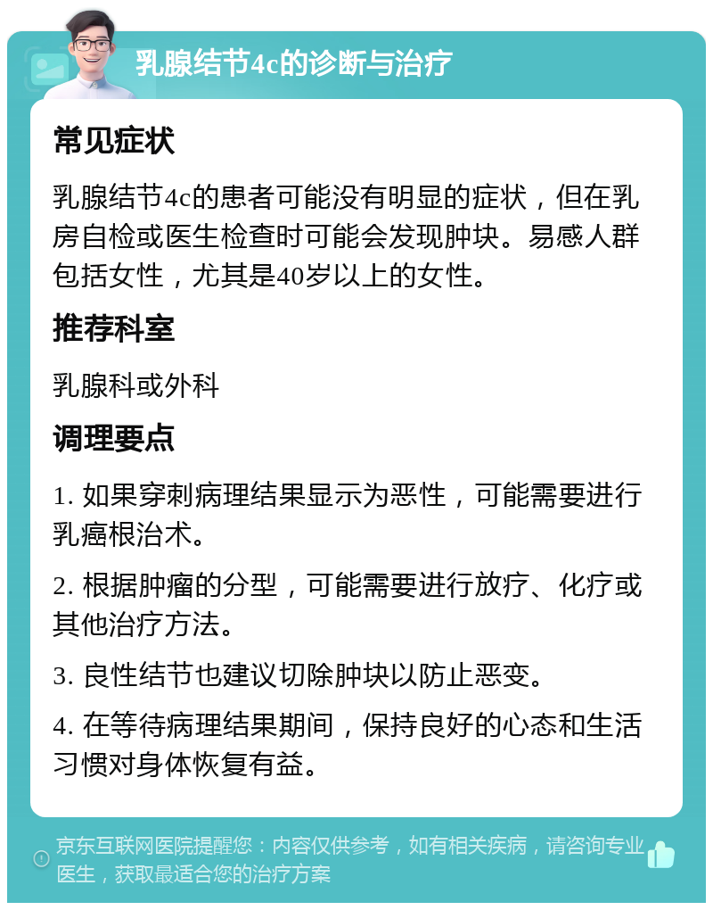 乳腺结节4c的诊断与治疗 常见症状 乳腺结节4c的患者可能没有明显的症状，但在乳房自检或医生检查时可能会发现肿块。易感人群包括女性，尤其是40岁以上的女性。 推荐科室 乳腺科或外科 调理要点 1. 如果穿刺病理结果显示为恶性，可能需要进行乳癌根治术。 2. 根据肿瘤的分型，可能需要进行放疗、化疗或其他治疗方法。 3. 良性结节也建议切除肿块以防止恶变。 4. 在等待病理结果期间，保持良好的心态和生活习惯对身体恢复有益。