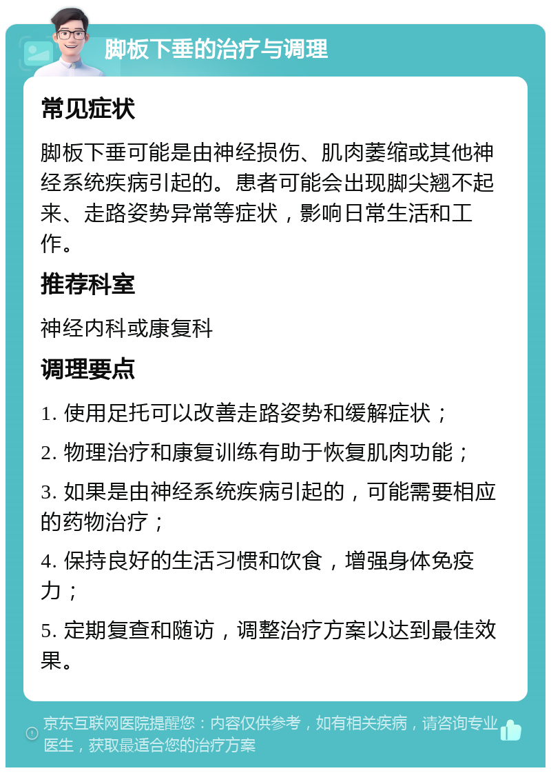 脚板下垂的治疗与调理 常见症状 脚板下垂可能是由神经损伤、肌肉萎缩或其他神经系统疾病引起的。患者可能会出现脚尖翘不起来、走路姿势异常等症状，影响日常生活和工作。 推荐科室 神经内科或康复科 调理要点 1. 使用足托可以改善走路姿势和缓解症状； 2. 物理治疗和康复训练有助于恢复肌肉功能； 3. 如果是由神经系统疾病引起的，可能需要相应的药物治疗； 4. 保持良好的生活习惯和饮食，增强身体免疫力； 5. 定期复查和随访，调整治疗方案以达到最佳效果。