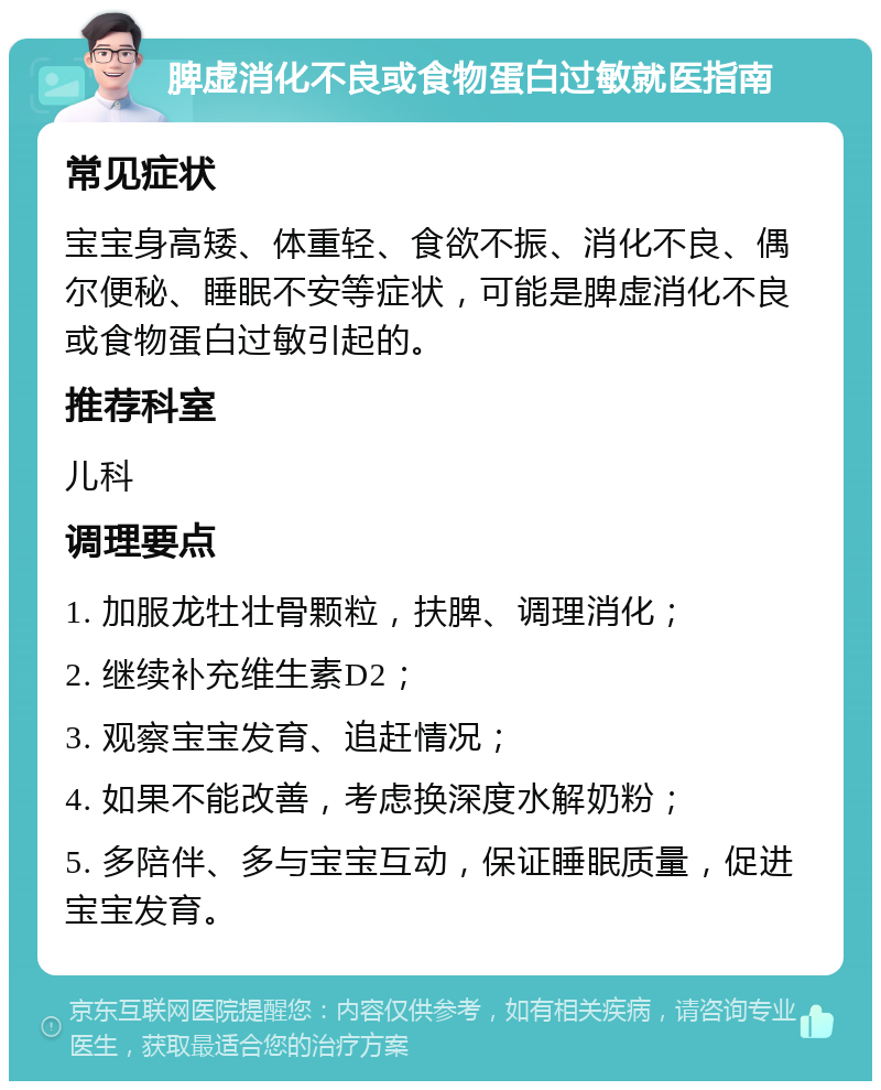 脾虚消化不良或食物蛋白过敏就医指南 常见症状 宝宝身高矮、体重轻、食欲不振、消化不良、偶尔便秘、睡眠不安等症状，可能是脾虚消化不良或食物蛋白过敏引起的。 推荐科室 儿科 调理要点 1. 加服龙牡壮骨颗粒，扶脾、调理消化； 2. 继续补充维生素D2； 3. 观察宝宝发育、追赶情况； 4. 如果不能改善，考虑换深度水解奶粉； 5. 多陪伴、多与宝宝互动，保证睡眠质量，促进宝宝发育。