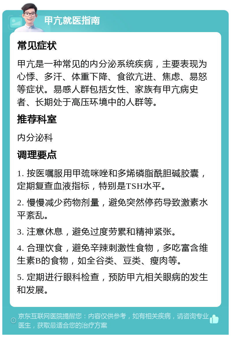 甲亢就医指南 常见症状 甲亢是一种常见的内分泌系统疾病，主要表现为心悸、多汗、体重下降、食欲亢进、焦虑、易怒等症状。易感人群包括女性、家族有甲亢病史者、长期处于高压环境中的人群等。 推荐科室 内分泌科 调理要点 1. 按医嘱服用甲巯咪唑和多烯磷脂酰胆碱胶囊，定期复查血液指标，特别是TSH水平。 2. 慢慢减少药物剂量，避免突然停药导致激素水平紊乱。 3. 注意休息，避免过度劳累和精神紧张。 4. 合理饮食，避免辛辣刺激性食物，多吃富含维生素B的食物，如全谷类、豆类、瘦肉等。 5. 定期进行眼科检查，预防甲亢相关眼病的发生和发展。