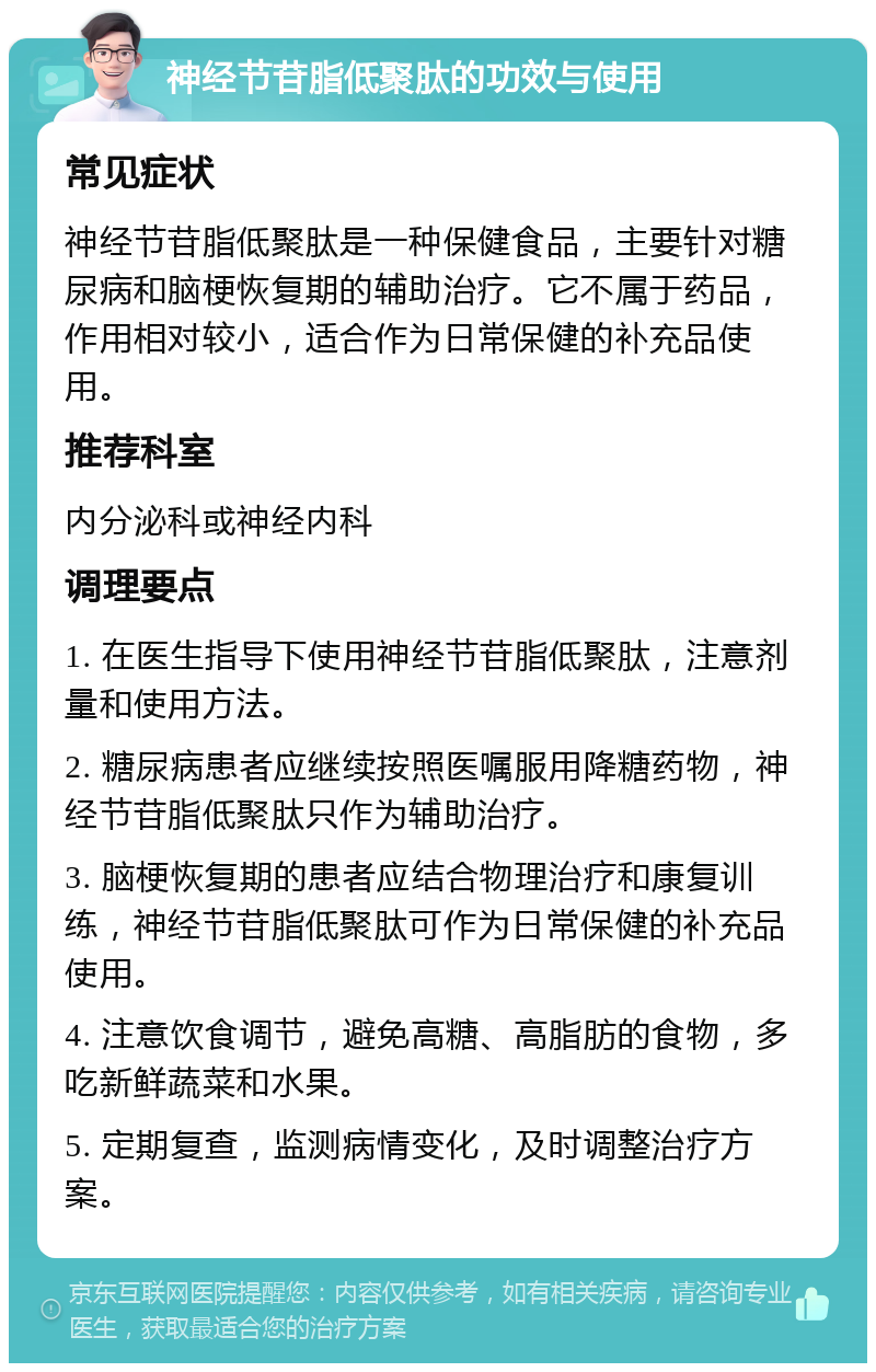 神经节苷脂低聚肽的功效与使用 常见症状 神经节苷脂低聚肽是一种保健食品，主要针对糖尿病和脑梗恢复期的辅助治疗。它不属于药品，作用相对较小，适合作为日常保健的补充品使用。 推荐科室 内分泌科或神经内科 调理要点 1. 在医生指导下使用神经节苷脂低聚肽，注意剂量和使用方法。 2. 糖尿病患者应继续按照医嘱服用降糖药物，神经节苷脂低聚肽只作为辅助治疗。 3. 脑梗恢复期的患者应结合物理治疗和康复训练，神经节苷脂低聚肽可作为日常保健的补充品使用。 4. 注意饮食调节，避免高糖、高脂肪的食物，多吃新鲜蔬菜和水果。 5. 定期复查，监测病情变化，及时调整治疗方案。