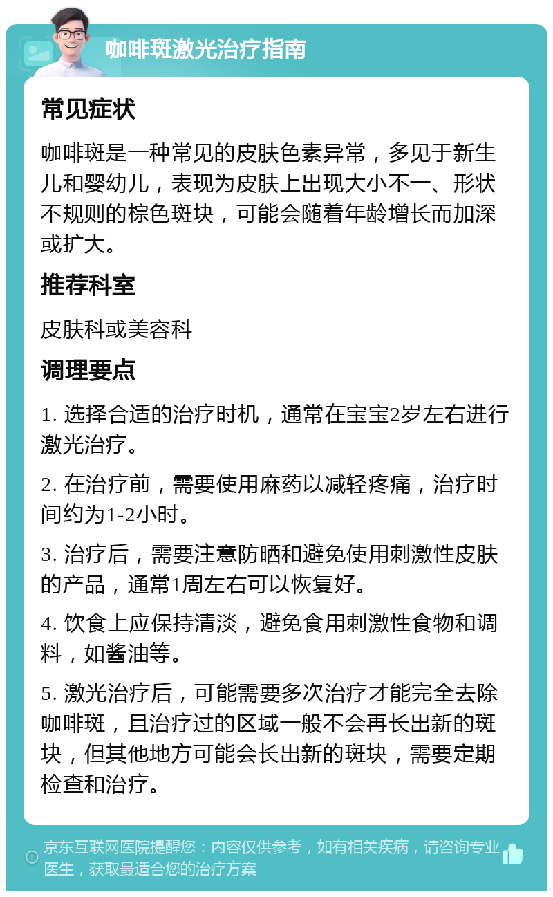 咖啡斑激光治疗指南 常见症状 咖啡斑是一种常见的皮肤色素异常，多见于新生儿和婴幼儿，表现为皮肤上出现大小不一、形状不规则的棕色斑块，可能会随着年龄增长而加深或扩大。 推荐科室 皮肤科或美容科 调理要点 1. 选择合适的治疗时机，通常在宝宝2岁左右进行激光治疗。 2. 在治疗前，需要使用麻药以减轻疼痛，治疗时间约为1-2小时。 3. 治疗后，需要注意防晒和避免使用刺激性皮肤的产品，通常1周左右可以恢复好。 4. 饮食上应保持清淡，避免食用刺激性食物和调料，如酱油等。 5. 激光治疗后，可能需要多次治疗才能完全去除咖啡斑，且治疗过的区域一般不会再长出新的斑块，但其他地方可能会长出新的斑块，需要定期检查和治疗。