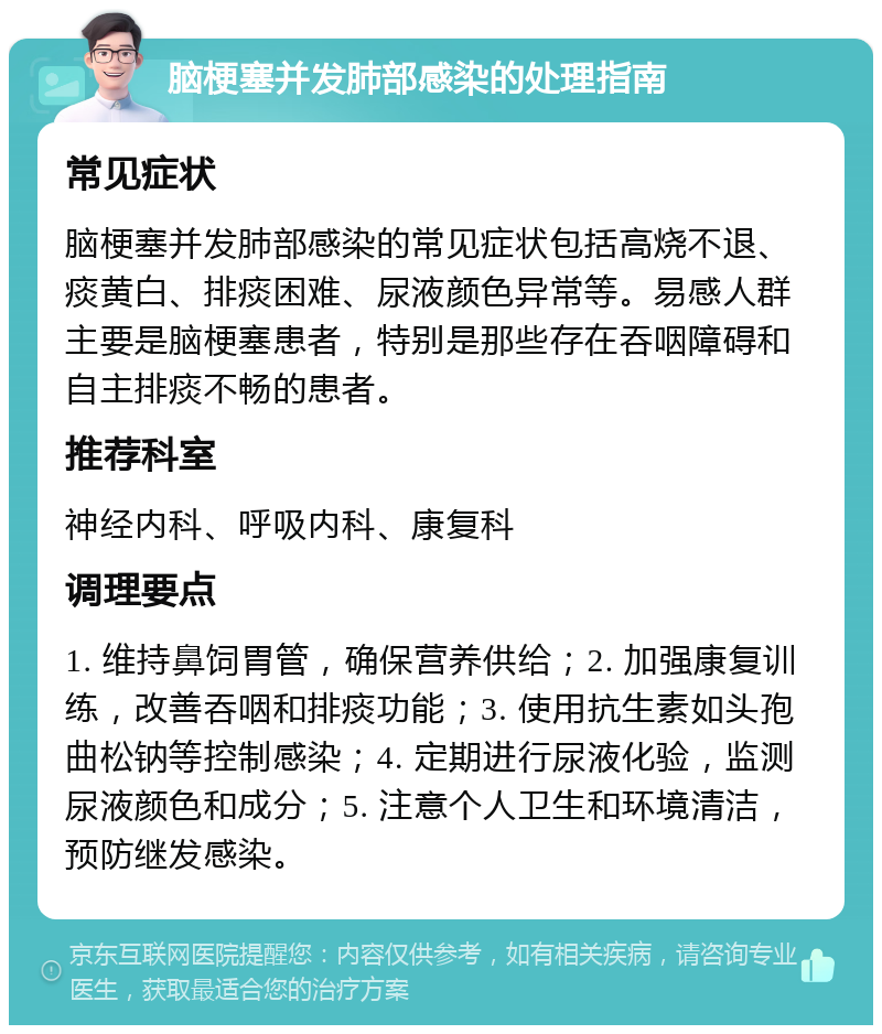 脑梗塞并发肺部感染的处理指南 常见症状 脑梗塞并发肺部感染的常见症状包括高烧不退、痰黄白、排痰困难、尿液颜色异常等。易感人群主要是脑梗塞患者，特别是那些存在吞咽障碍和自主排痰不畅的患者。 推荐科室 神经内科、呼吸内科、康复科 调理要点 1. 维持鼻饲胃管，确保营养供给；2. 加强康复训练，改善吞咽和排痰功能；3. 使用抗生素如头孢曲松钠等控制感染；4. 定期进行尿液化验，监测尿液颜色和成分；5. 注意个人卫生和环境清洁，预防继发感染。