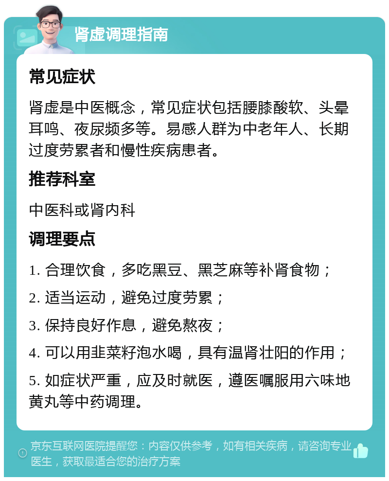 肾虚调理指南 常见症状 肾虚是中医概念，常见症状包括腰膝酸软、头晕耳鸣、夜尿频多等。易感人群为中老年人、长期过度劳累者和慢性疾病患者。 推荐科室 中医科或肾内科 调理要点 1. 合理饮食，多吃黑豆、黑芝麻等补肾食物； 2. 适当运动，避免过度劳累； 3. 保持良好作息，避免熬夜； 4. 可以用韭菜籽泡水喝，具有温肾壮阳的作用； 5. 如症状严重，应及时就医，遵医嘱服用六味地黄丸等中药调理。