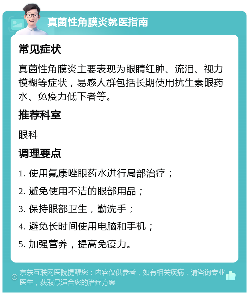 真菌性角膜炎就医指南 常见症状 真菌性角膜炎主要表现为眼睛红肿、流泪、视力模糊等症状，易感人群包括长期使用抗生素眼药水、免疫力低下者等。 推荐科室 眼科 调理要点 1. 使用氟康唑眼药水进行局部治疗； 2. 避免使用不洁的眼部用品； 3. 保持眼部卫生，勤洗手； 4. 避免长时间使用电脑和手机； 5. 加强营养，提高免疫力。