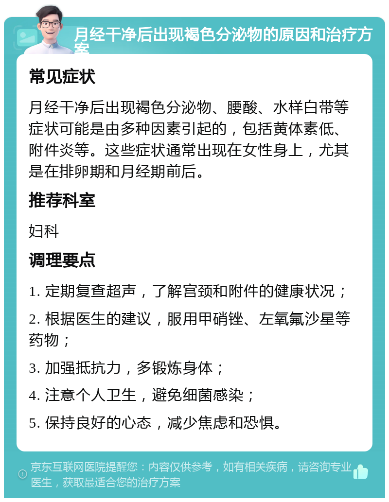 月经干净后出现褐色分泌物的原因和治疗方案 常见症状 月经干净后出现褐色分泌物、腰酸、水样白带等症状可能是由多种因素引起的，包括黄体素低、附件炎等。这些症状通常出现在女性身上，尤其是在排卵期和月经期前后。 推荐科室 妇科 调理要点 1. 定期复查超声，了解宫颈和附件的健康状况； 2. 根据医生的建议，服用甲硝锉、左氧氟沙星等药物； 3. 加强抵抗力，多锻炼身体； 4. 注意个人卫生，避免细菌感染； 5. 保持良好的心态，减少焦虑和恐惧。