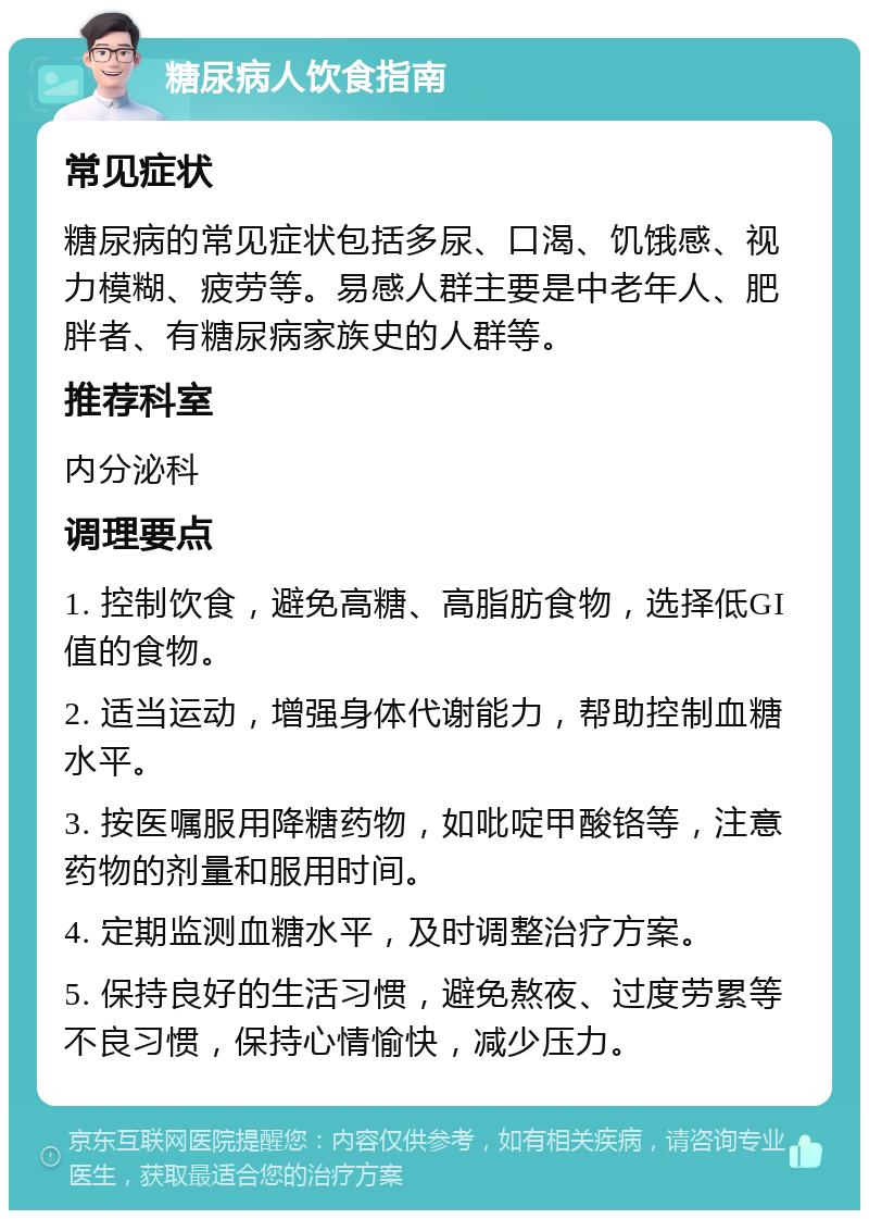 糖尿病人饮食指南 常见症状 糖尿病的常见症状包括多尿、口渴、饥饿感、视力模糊、疲劳等。易感人群主要是中老年人、肥胖者、有糖尿病家族史的人群等。 推荐科室 内分泌科 调理要点 1. 控制饮食，避免高糖、高脂肪食物，选择低GI值的食物。 2. 适当运动，增强身体代谢能力，帮助控制血糖水平。 3. 按医嘱服用降糖药物，如吡啶甲酸铬等，注意药物的剂量和服用时间。 4. 定期监测血糖水平，及时调整治疗方案。 5. 保持良好的生活习惯，避免熬夜、过度劳累等不良习惯，保持心情愉快，减少压力。