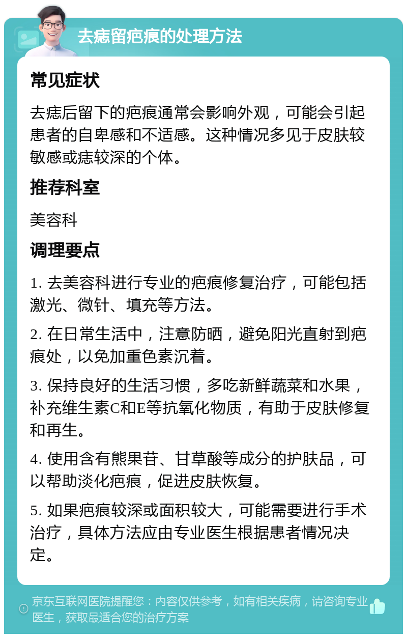 去痣留疤痕的处理方法 常见症状 去痣后留下的疤痕通常会影响外观，可能会引起患者的自卑感和不适感。这种情况多见于皮肤较敏感或痣较深的个体。 推荐科室 美容科 调理要点 1. 去美容科进行专业的疤痕修复治疗，可能包括激光、微针、填充等方法。 2. 在日常生活中，注意防晒，避免阳光直射到疤痕处，以免加重色素沉着。 3. 保持良好的生活习惯，多吃新鲜蔬菜和水果，补充维生素C和E等抗氧化物质，有助于皮肤修复和再生。 4. 使用含有熊果苷、甘草酸等成分的护肤品，可以帮助淡化疤痕，促进皮肤恢复。 5. 如果疤痕较深或面积较大，可能需要进行手术治疗，具体方法应由专业医生根据患者情况决定。