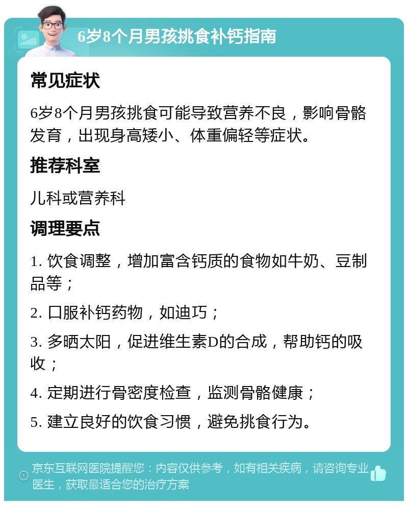 6岁8个月男孩挑食补钙指南 常见症状 6岁8个月男孩挑食可能导致营养不良，影响骨骼发育，出现身高矮小、体重偏轻等症状。 推荐科室 儿科或营养科 调理要点 1. 饮食调整，增加富含钙质的食物如牛奶、豆制品等； 2. 口服补钙药物，如迪巧； 3. 多晒太阳，促进维生素D的合成，帮助钙的吸收； 4. 定期进行骨密度检查，监测骨骼健康； 5. 建立良好的饮食习惯，避免挑食行为。