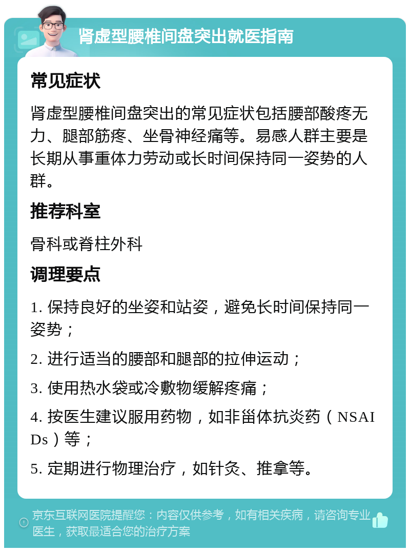 肾虚型腰椎间盘突出就医指南 常见症状 肾虚型腰椎间盘突出的常见症状包括腰部酸疼无力、腿部筋疼、坐骨神经痛等。易感人群主要是长期从事重体力劳动或长时间保持同一姿势的人群。 推荐科室 骨科或脊柱外科 调理要点 1. 保持良好的坐姿和站姿，避免长时间保持同一姿势； 2. 进行适当的腰部和腿部的拉伸运动； 3. 使用热水袋或冷敷物缓解疼痛； 4. 按医生建议服用药物，如非甾体抗炎药（NSAIDs）等； 5. 定期进行物理治疗，如针灸、推拿等。