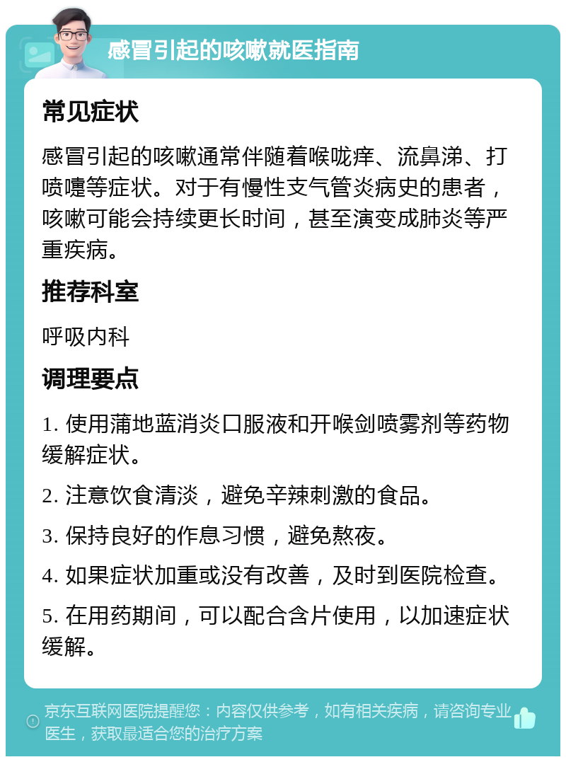 感冒引起的咳嗽就医指南 常见症状 感冒引起的咳嗽通常伴随着喉咙痒、流鼻涕、打喷嚏等症状。对于有慢性支气管炎病史的患者，咳嗽可能会持续更长时间，甚至演变成肺炎等严重疾病。 推荐科室 呼吸内科 调理要点 1. 使用蒲地蓝消炎口服液和开喉剑喷雾剂等药物缓解症状。 2. 注意饮食清淡，避免辛辣刺激的食品。 3. 保持良好的作息习惯，避免熬夜。 4. 如果症状加重或没有改善，及时到医院检查。 5. 在用药期间，可以配合含片使用，以加速症状缓解。