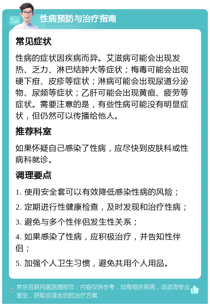 性病预防与治疗指南 常见症状 性病的症状因疾病而异。艾滋病可能会出现发热、乏力、淋巴结肿大等症状；梅毒可能会出现硬下疳、皮疹等症状；淋病可能会出现尿道分泌物、尿频等症状；乙肝可能会出现黄疸、疲劳等症状。需要注意的是，有些性病可能没有明显症状，但仍然可以传播给他人。 推荐科室 如果怀疑自己感染了性病，应尽快到皮肤科或性病科就诊。 调理要点 1. 使用安全套可以有效降低感染性病的风险； 2. 定期进行性健康检查，及时发现和治疗性病； 3. 避免与多个性伴侣发生性关系； 4. 如果感染了性病，应积极治疗，并告知性伴侣； 5. 加强个人卫生习惯，避免共用个人用品。