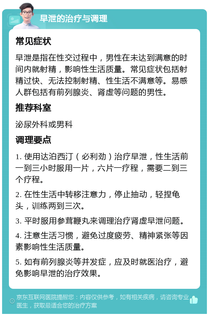 早泄的治疗与调理 常见症状 早泄是指在性交过程中，男性在未达到满意的时间内就射精，影响性生活质量。常见症状包括射精过快、无法控制射精、性生活不满意等。易感人群包括有前列腺炎、肾虚等问题的男性。 推荐科室 泌尿外科或男科 调理要点 1. 使用达泊西汀（必利劲）治疗早泄，性生活前一到三小时服用一片，六片一疗程，需要二到三个疗程。 2. 在性生活中转移注意力，停止抽动，轻捏龟头，训练两到三次。 3. 平时服用参茸鞭丸来调理治疗肾虚早泄问题。 4. 注意生活习惯，避免过度疲劳、精神紧张等因素影响性生活质量。 5. 如有前列腺炎等并发症，应及时就医治疗，避免影响早泄的治疗效果。