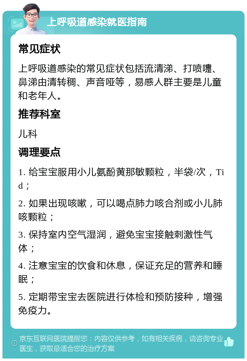 上呼吸道感染就医指南 常见症状 上呼吸道感染的常见症状包括流清涕、打喷嚏、鼻涕由清转稠、声音哑等，易感人群主要是儿童和老年人。 推荐科室 儿科 调理要点 1. 给宝宝服用小儿氨酚黄那敏颗粒，半袋/次，Tid； 2. 如果出现咳嗽，可以喝点肺力咳合剂或小儿肺咳颗粒； 3. 保持室内空气湿润，避免宝宝接触刺激性气体； 4. 注意宝宝的饮食和休息，保证充足的营养和睡眠； 5. 定期带宝宝去医院进行体检和预防接种，增强免疫力。