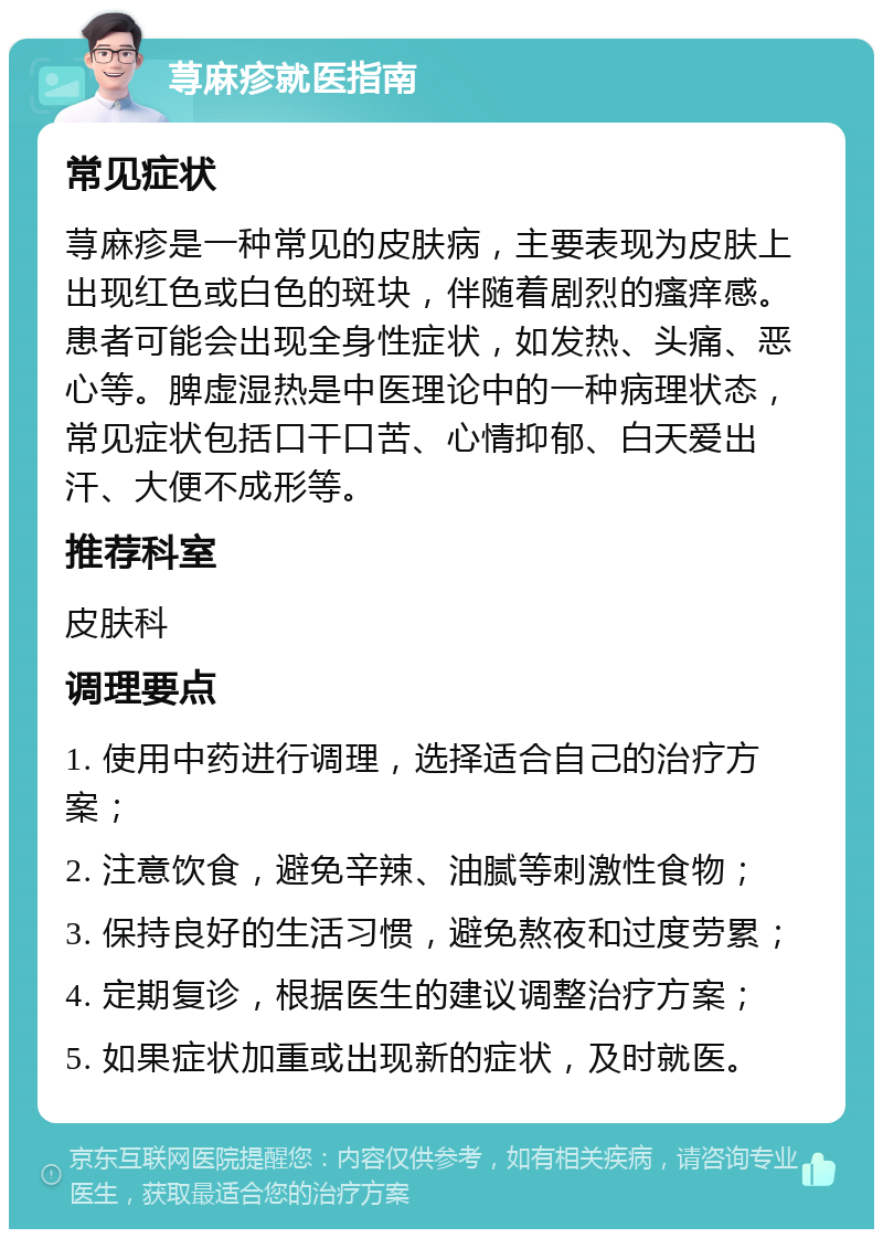 荨麻疹就医指南 常见症状 荨麻疹是一种常见的皮肤病，主要表现为皮肤上出现红色或白色的斑块，伴随着剧烈的瘙痒感。患者可能会出现全身性症状，如发热、头痛、恶心等。脾虚湿热是中医理论中的一种病理状态，常见症状包括口干口苦、心情抑郁、白天爱出汗、大便不成形等。 推荐科室 皮肤科 调理要点 1. 使用中药进行调理，选择适合自己的治疗方案； 2. 注意饮食，避免辛辣、油腻等刺激性食物； 3. 保持良好的生活习惯，避免熬夜和过度劳累； 4. 定期复诊，根据医生的建议调整治疗方案； 5. 如果症状加重或出现新的症状，及时就医。