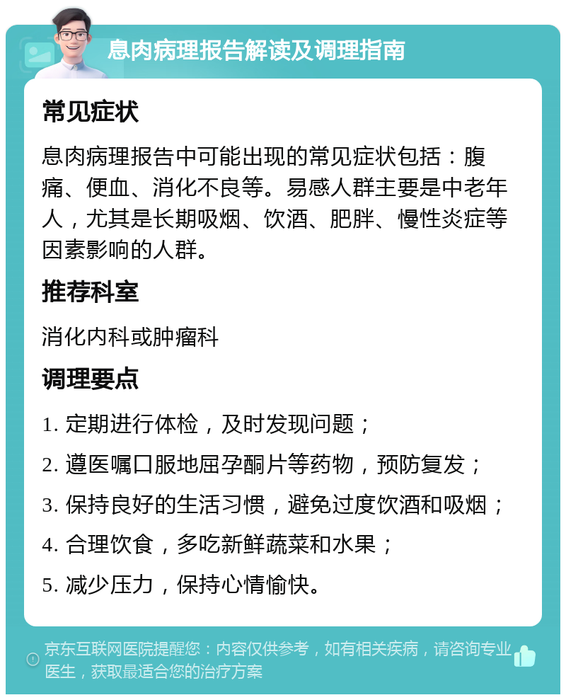 息肉病理报告解读及调理指南 常见症状 息肉病理报告中可能出现的常见症状包括：腹痛、便血、消化不良等。易感人群主要是中老年人，尤其是长期吸烟、饮酒、肥胖、慢性炎症等因素影响的人群。 推荐科室 消化内科或肿瘤科 调理要点 1. 定期进行体检，及时发现问题； 2. 遵医嘱口服地屈孕酮片等药物，预防复发； 3. 保持良好的生活习惯，避免过度饮酒和吸烟； 4. 合理饮食，多吃新鲜蔬菜和水果； 5. 减少压力，保持心情愉快。